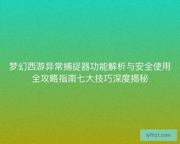 梦幻西游异常捕捉器功能解析与安全使用全攻略指南七大技巧深度揭秘