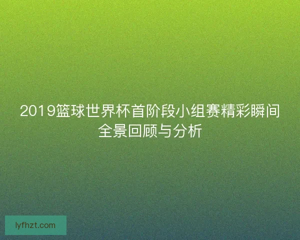 2019篮球世界杯首阶段小组赛精彩瞬间全景回顾与分析