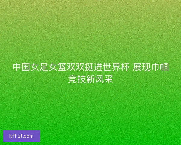 中国女足女篮双双挺进世界杯 展现巾帼竞技新风采