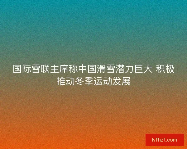 国际雪联主席称中国滑雪潜力巨大 积极推动冬季运动发展