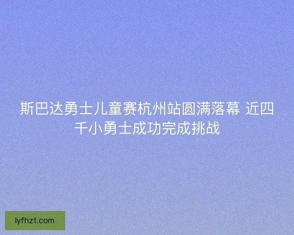 斯巴达勇士儿童赛杭州站圆满落幕 近四千小勇士成功完成挑战 斯巴达勇士儿童赛杭州站圆满落幕 近四千小勇士成功完成挑战