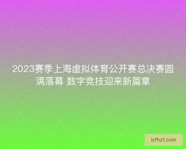 2023赛季上海虚拟体育公开赛总决赛圆满落幕 数字竞技迎来新篇章 2023赛季上海虚拟体育公开赛总决赛圆满落幕 数字竞技迎来新篇章