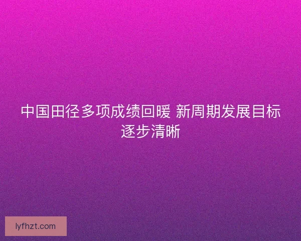 中国田径多项成绩回暖 新周期发展目标逐步清晰 中国田径多项成绩回暖 新周期发展目标逐步清晰