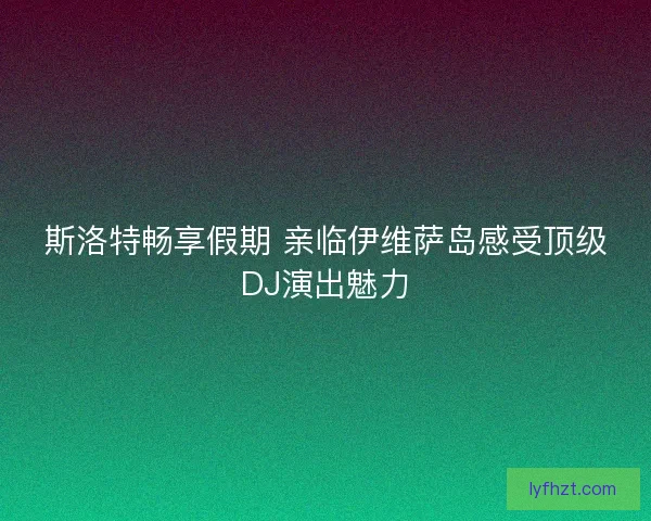斯洛特畅享假期 亲临伊维萨岛感受顶级DJ演出魅力