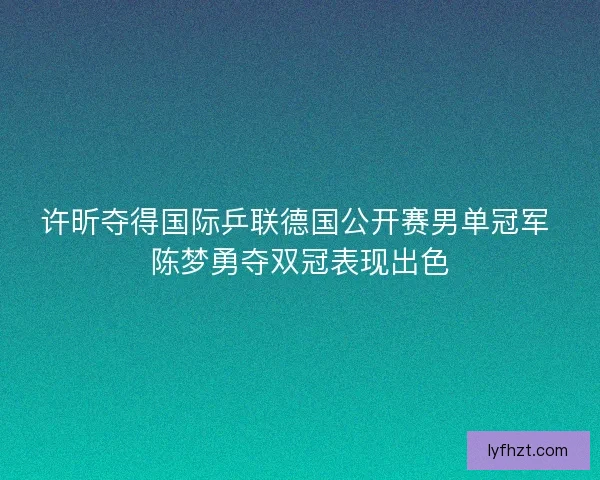 许昕夺得国际乒联德国公开赛男单冠军 陈梦勇夺双冠表现出色 许昕夺得国际乒联德国公开赛男单冠军 陈梦勇夺双冠表现出色
