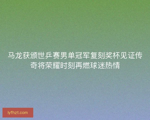 马龙获颁世乒赛男单冠军复刻奖杯见证传奇将荣耀时刻再燃球迷热情 马龙获颁世乒赛男单冠军复刻奖杯见证传奇将荣耀时刻再燃球迷热情