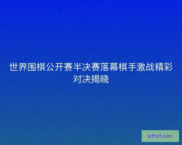 世界围棋公开赛半决赛落幕棋手激战精彩对决揭晓 世界围棋公开赛半决赛落幕棋手激战精彩对决揭晓