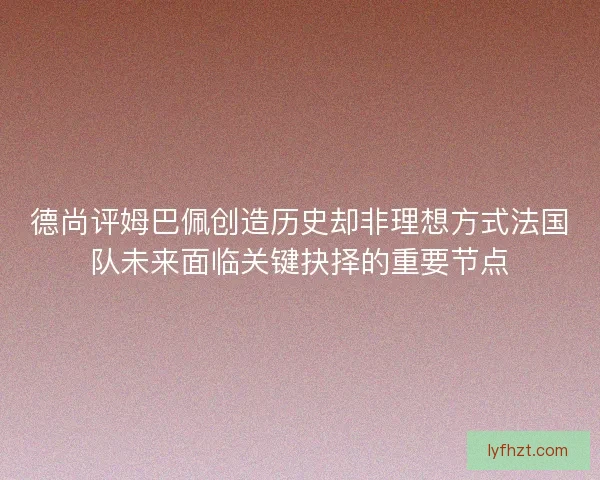 德尚评姆巴佩创造历史却非理想方式法国队未来面临关键抉择的重要节点 德尚评姆巴佩创造历史却非理想方式法国队未来面临关键抉择的重要节点
