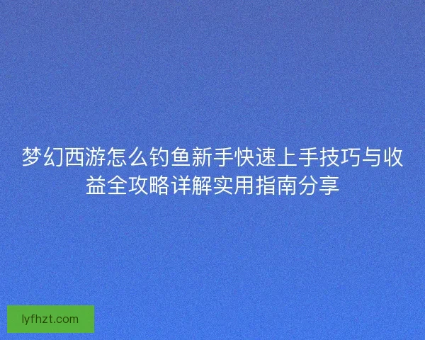 梦幻西游怎么钓鱼新手快速上手技巧与收益全攻略详解实用指南分享 梦幻西游怎么钓鱼新手快速上手技巧与收益全攻略详解实用指南分享