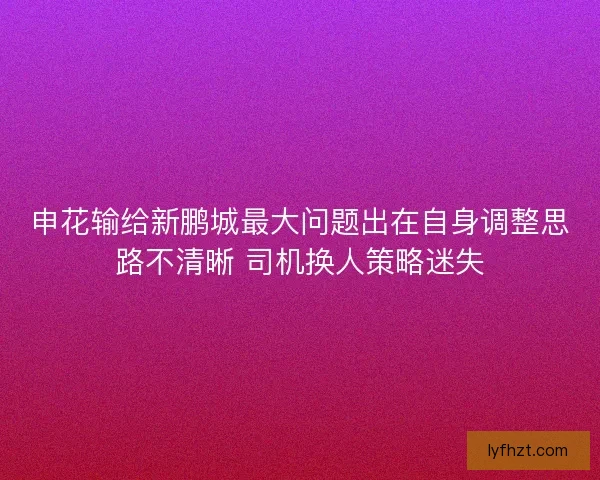 申花输给新鹏城最大问题出在自身调整思路不清晰 司机换人策略迷失
