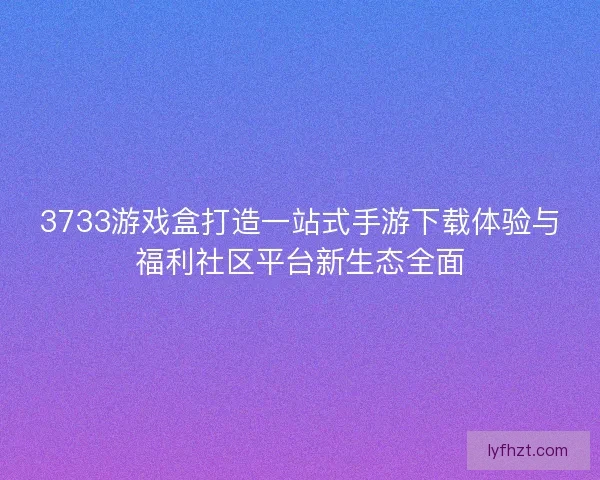 3733游戏盒打造一站式手游下载体验与福利社区平台新生态全面