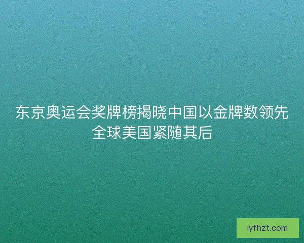 东京奥运会奖牌榜揭晓中国以金牌数领先全球美国紧随其后 东京奥运会奖牌榜揭晓中国以金牌数领先全球美国紧随其后