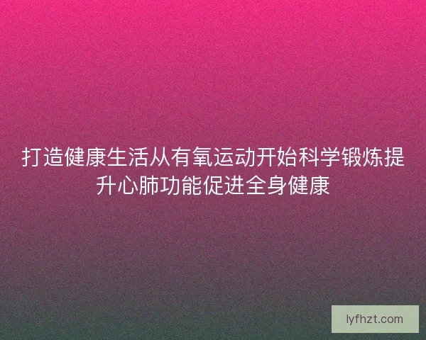 打造健康生活从有氧运动开始科学锻炼提升心肺功能促进全身健康 打造健康生活从有氧运动开始科学锻炼提升心肺功能促进全身健康