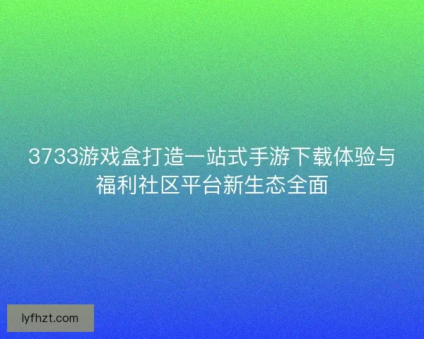 3733游戏盒打造一站式手游下载体验与福利社区平台新生态全面 3733游戏盒打造一站式手游下载体验与福利社区平台新生态全面