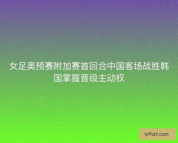 女足奥预赛附加赛首回合中国客场战胜韩国掌握晋级主动权