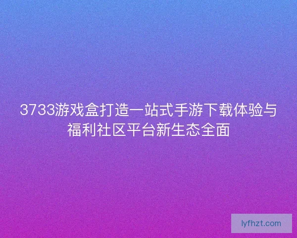 3733游戏盒打造一站式手游下载体验与福利社区平台新生态全面 3733游戏盒打造一站式手游下载体验与福利社区平台新生态全面