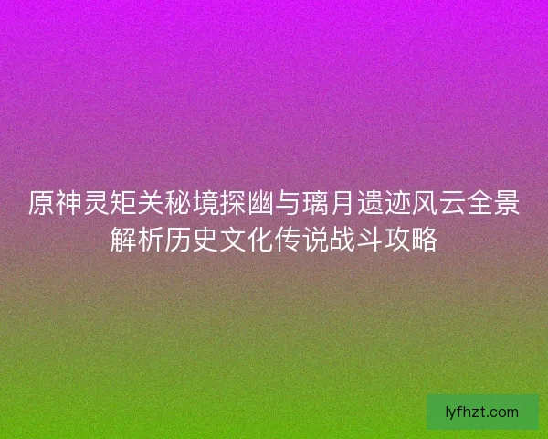 原神灵矩关秘境探幽与璃月遗迹风云全景解析历史文化传说战斗攻略 原神灵矩关秘境探幽与璃月遗迹风云全景解析历史文化传说战斗攻略