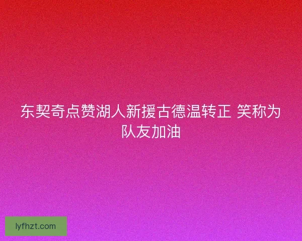 东契奇点赞湖人新援古德温转正 笑称为队友加油 东契奇点赞湖人新援古德温转正 笑称为队友加油