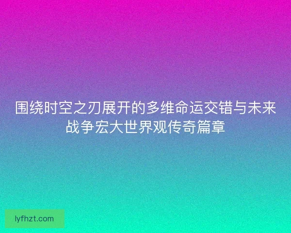 围绕时空之刃展开的多维命运交错与未来战争宏大世界观传奇篇章 围绕时空之刃展开的多维命运交错与未来战争宏大世界观传奇篇章