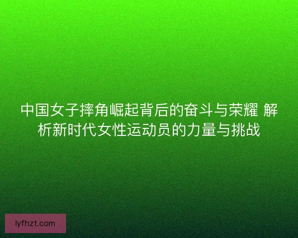 中国女子摔角崛起背后的奋斗与荣耀 解析新时代女性运动员的力量与挑战 中国女子摔角崛起背后的奋斗与荣耀 解析新时代女性运动员的力量与挑战